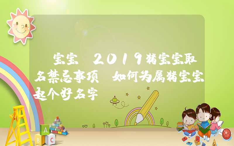 「宝宝」2019猪宝宝取名禁忌事项？如何为属猪宝宝起个好名字？