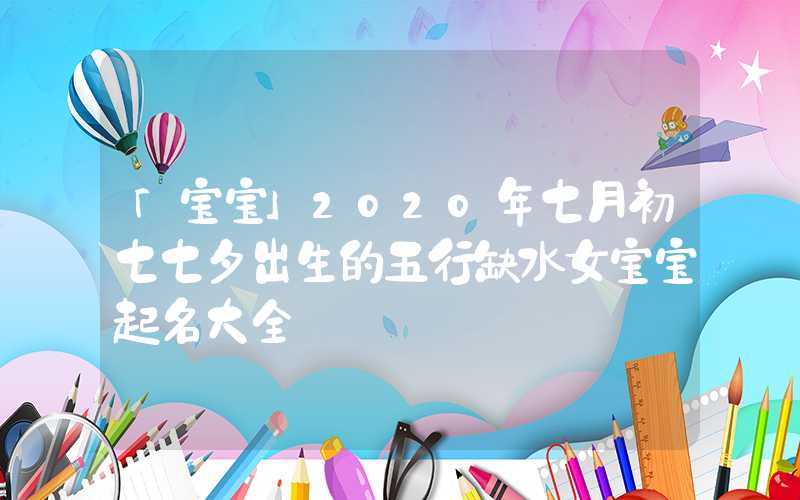 「宝宝」2020年七月初七七夕出生的五行缺水女宝宝起名大全