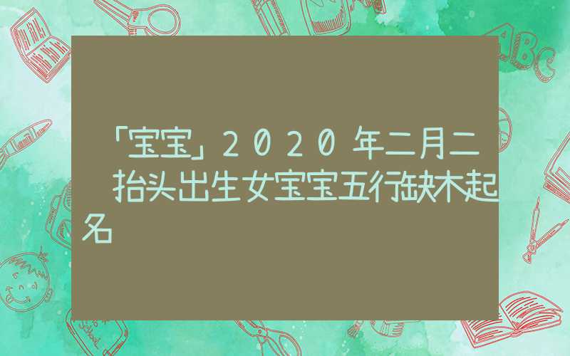 「宝宝」2020年二月二龙抬头出生女宝宝五行缺木起名
