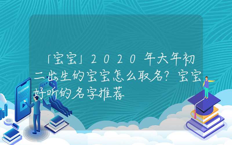 「宝宝」2020年大年初二出生的宝宝怎么取名？宝宝好听的名字推荐