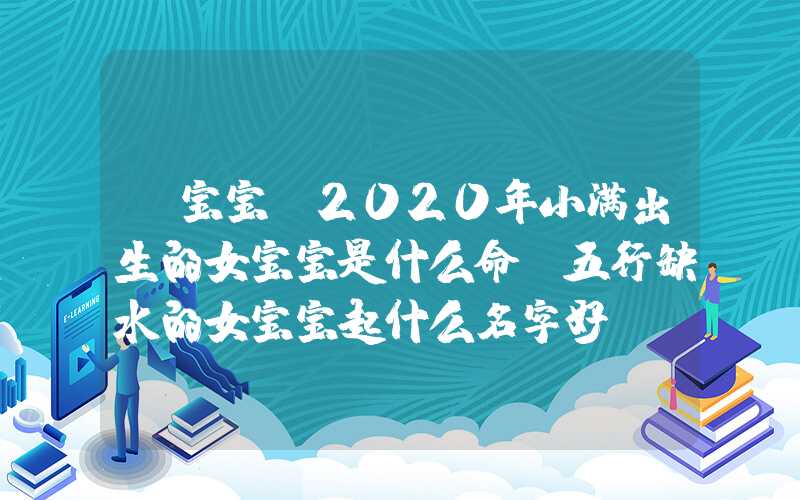 「宝宝」2020年小满出生的女宝宝是什么命？五行缺水的女宝宝起什么名字好？