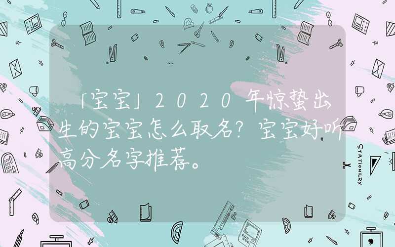 「宝宝」2020年惊蛰出生的宝宝怎么取名？宝宝好听高分名字推荐。