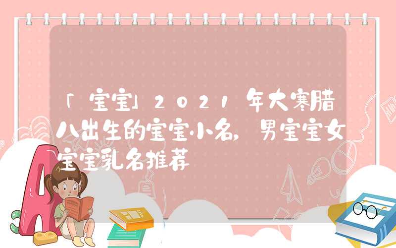 「宝宝」2021年大寒腊八出生的宝宝小名，男宝宝女宝宝乳名推荐