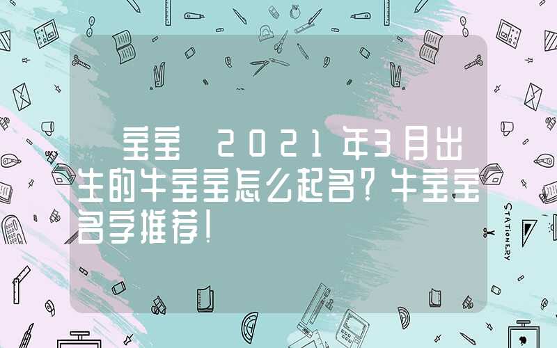 「宝宝」2021年3月出生的牛宝宝怎么起名？牛宝宝名字推荐！