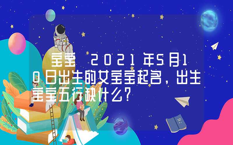 「宝宝」2021年5月10日出生的女宝宝起名，出生宝宝五行缺什么？