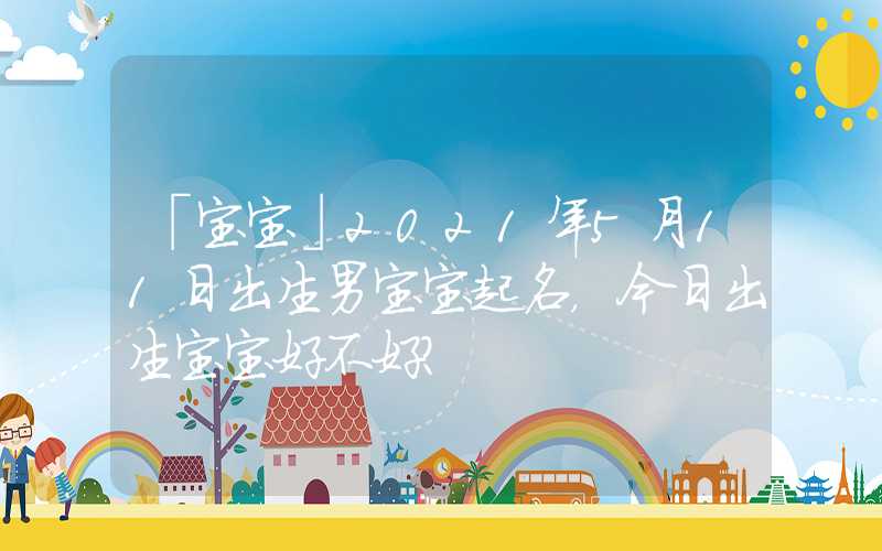 「宝宝」2021年5月11日出生男宝宝起名，今日出生宝宝好不好？