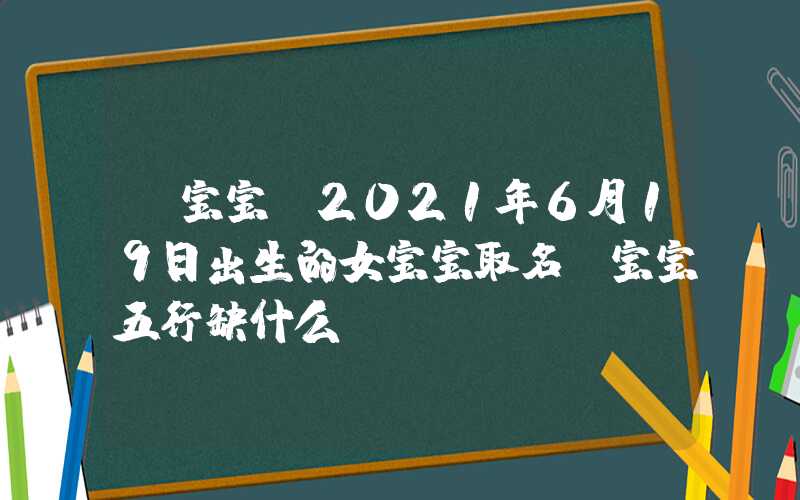 「宝宝」2021年6月19日出生的女宝宝取名，宝宝五行缺什么？