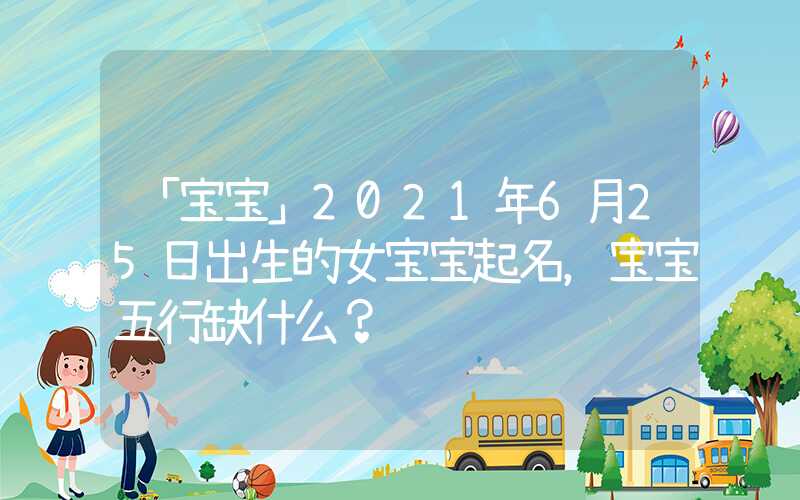 「宝宝」2021年6月25日出生的女宝宝起名，宝宝五行缺什么？