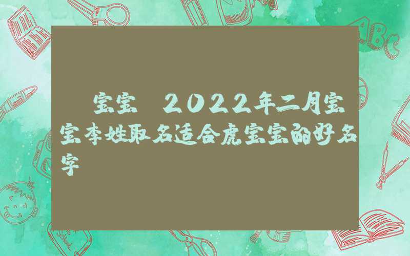 「宝宝」2022年二月宝宝李姓取名适合虎宝宝的好名字