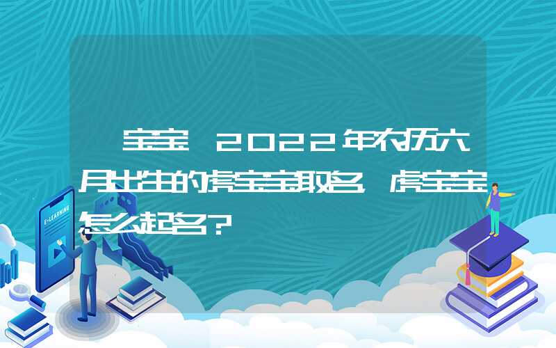 「宝宝」2022年农历六月出生的虎宝宝取名，虎宝宝怎么起名？