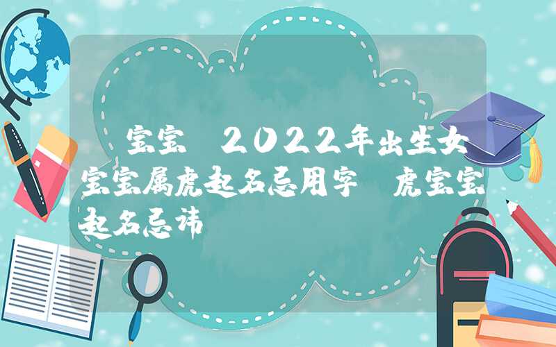「宝宝」2022年出生女宝宝属虎起名忌用字，虎宝宝起名忌讳