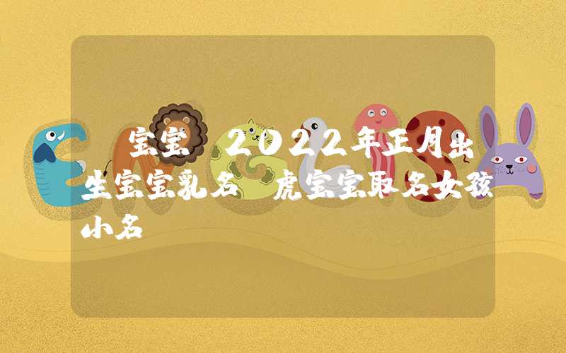「宝宝」2022年正月出生宝宝乳名，虎宝宝取名女孩小名