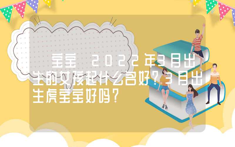 「宝宝」2022年3月出生的女孩起什么名好？3月出生虎宝宝好吗？