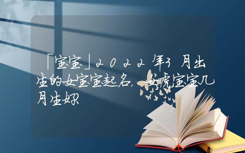 「宝宝」2022年3月出生的女宝宝起名，女虎宝宝几月生好？