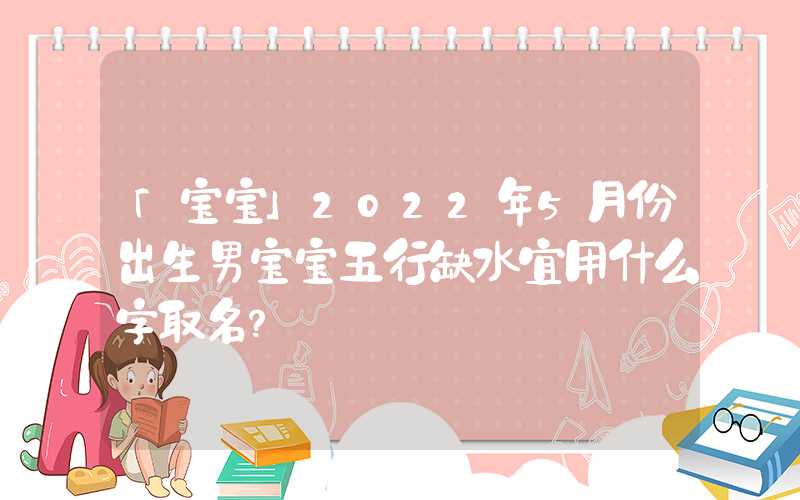 「宝宝」2022年5月份出生男宝宝五行缺水宜用什么字取名？