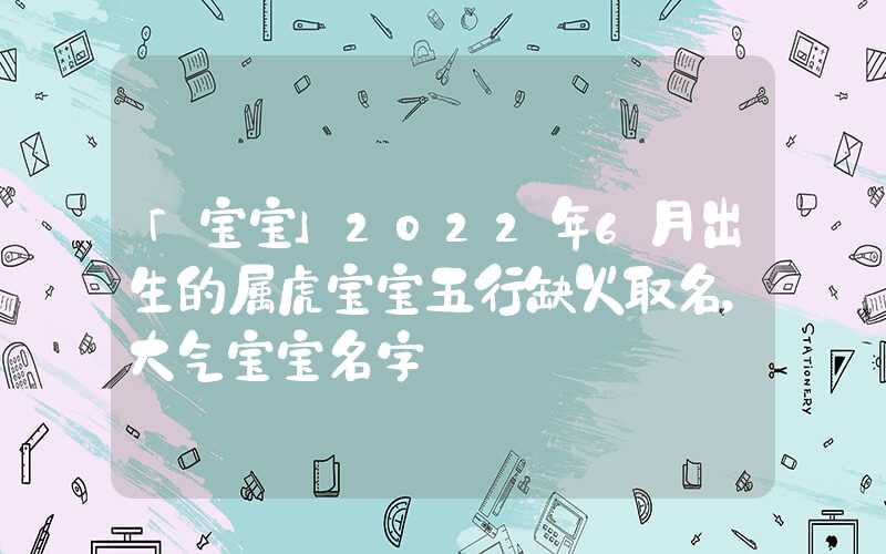 「宝宝」2022年6月出生的属虎宝宝五行缺火取名，大气宝宝名字