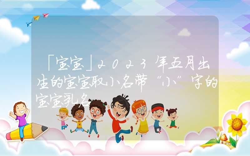 「宝宝」2023年五月出生的宝宝取小名带“小”字的宝宝乳名