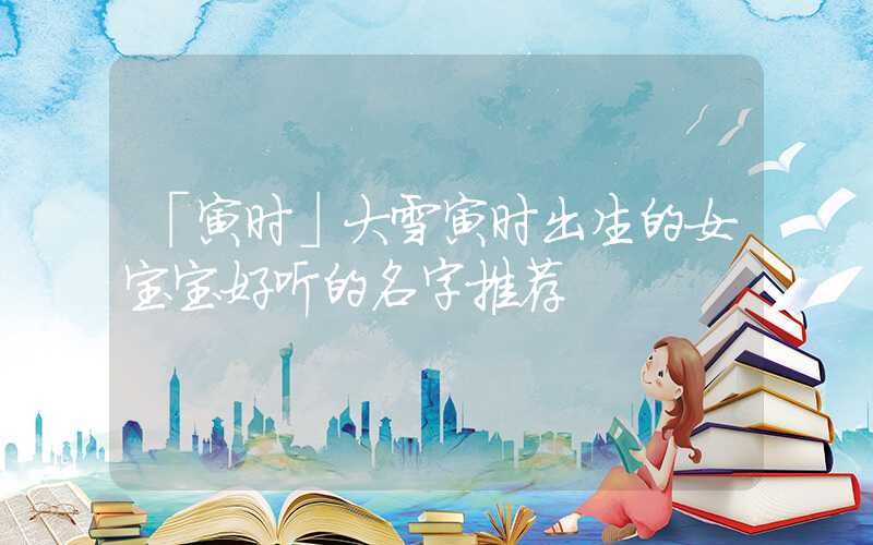「寅时」大雪寅时出生的女宝宝好听的名字推荐