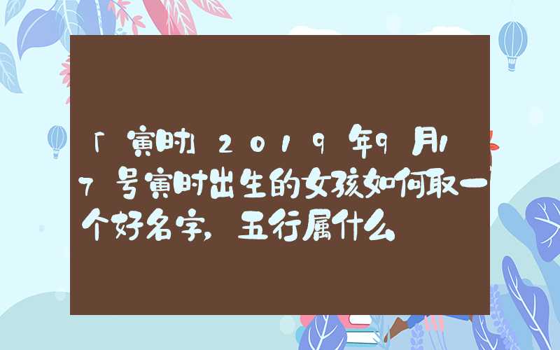 「寅时」2019年9月17号寅时出生的女孩如何取一个好名字，五行属什么