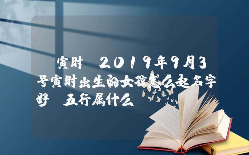 「寅时」2019年9月3号寅时出生的女孩怎么起名字好，五行属什么