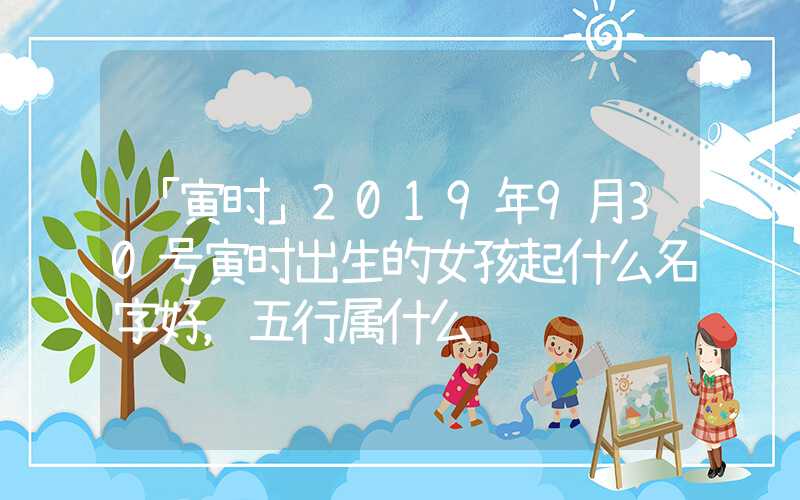 「寅时」2019年9月30号寅时出生的女孩起什么名字好，五行属什么