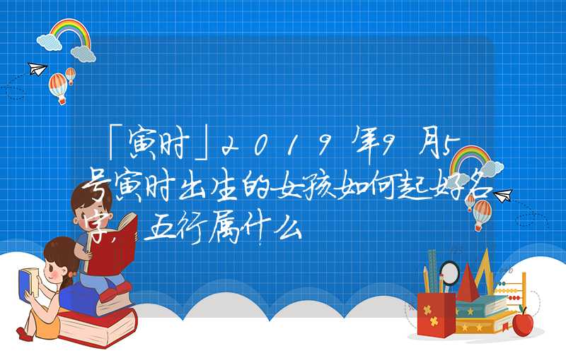 「寅时」2019年9月5号寅时出生的女孩如何起好名字，五行属什么