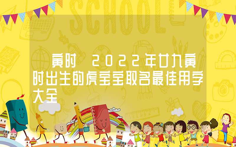 「寅时」2022年廿九寅时出生的虎宝宝取名最佳用字大全