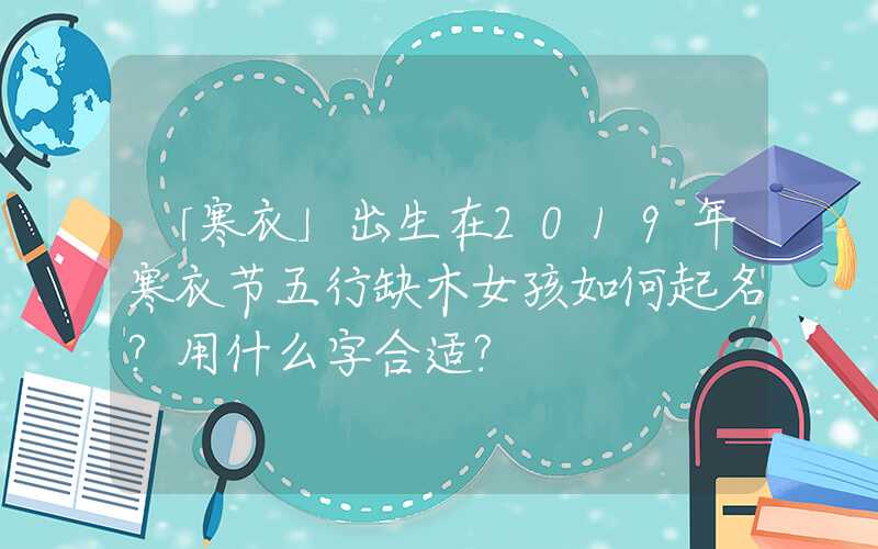 「寒衣」出生在2019年寒衣节五行缺木女孩如何起名？用什么字合适？