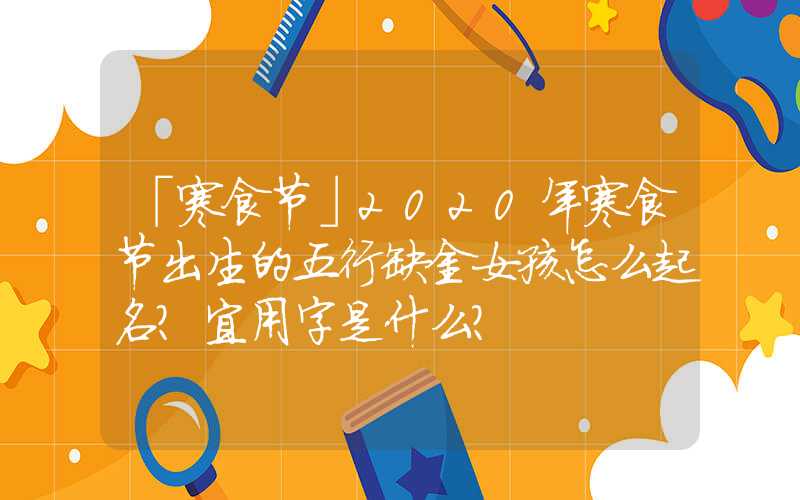 「寒食节」2020年寒食节出生的五行缺金女孩怎么起名？宜用字是什么？