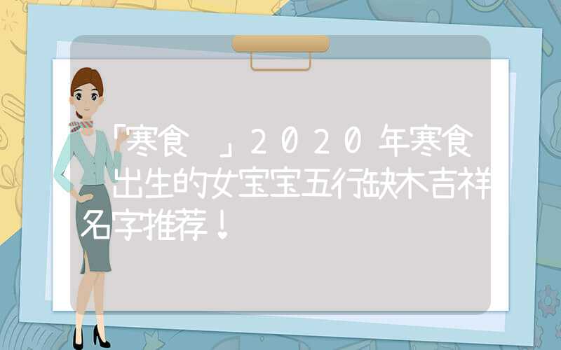 「寒食节」2020年寒食节出生的女宝宝五行缺木吉祥名字推荐！
