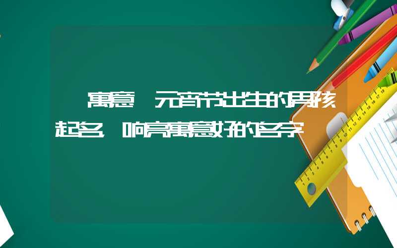 「寓意」元宵节出生的男孩起名，响亮寓意好的名字