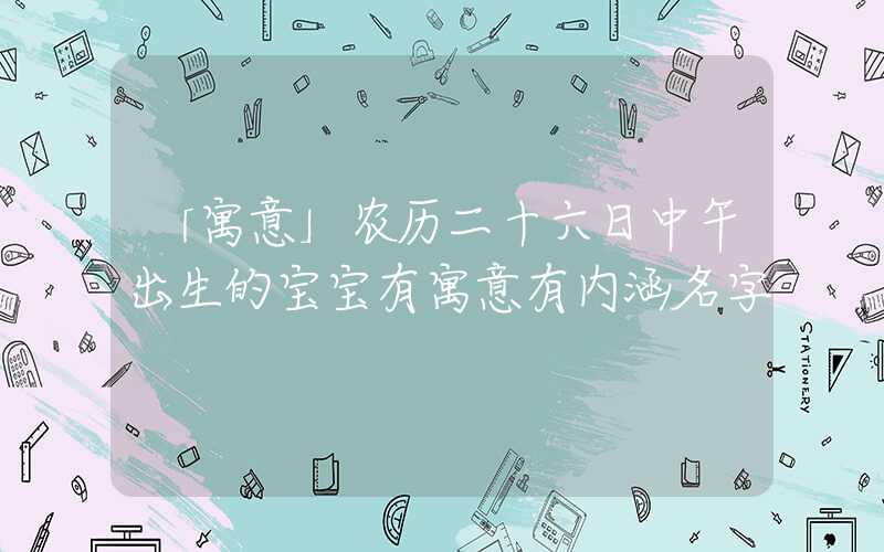 「寓意」农历二十六日中午出生的宝宝有寓意有内涵名字