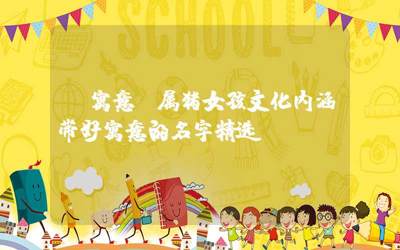 「寓意」属猪女孩文化内涵带好寓意的名字精选