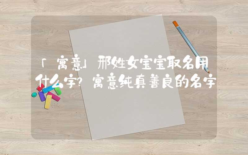 「寓意」邢姓女宝宝取名用什么字？寓意纯真善良的名字