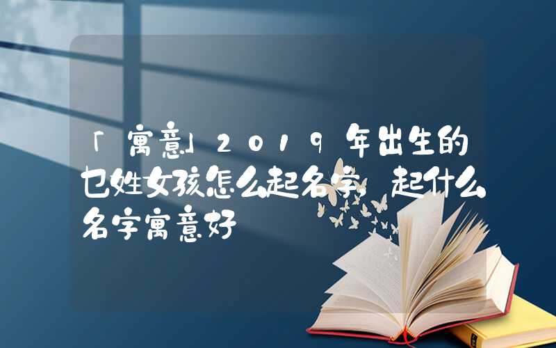 「寓意」2019年出生的乜姓女孩怎么起名字，起什么名字寓意好