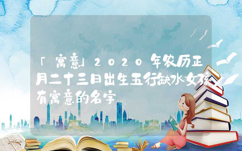 「寓意」2020年农历正月二十三日出生五行缺水女孩有寓意的名字