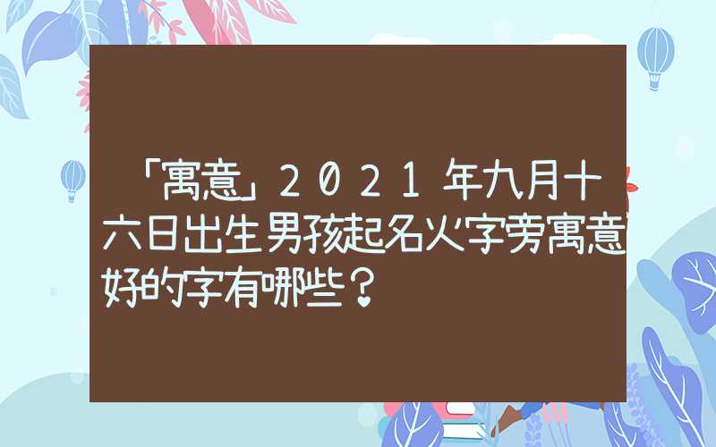 「寓意」2021年九月十六日出生男孩起名火字旁寓意好的字有哪些？