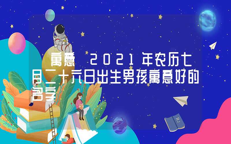 「寓意」2021年农历七月二十六日出生男孩寓意好的名字