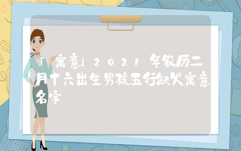 「寓意」2021年农历二月十六出生男孩五行缺火寓意名字
