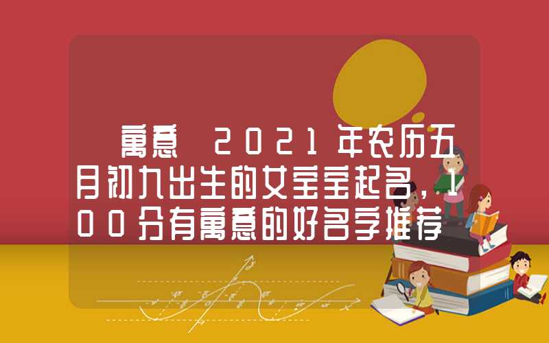 「寓意」2021年农历五月初九出生的女宝宝起名，100分有寓意的好名字推荐