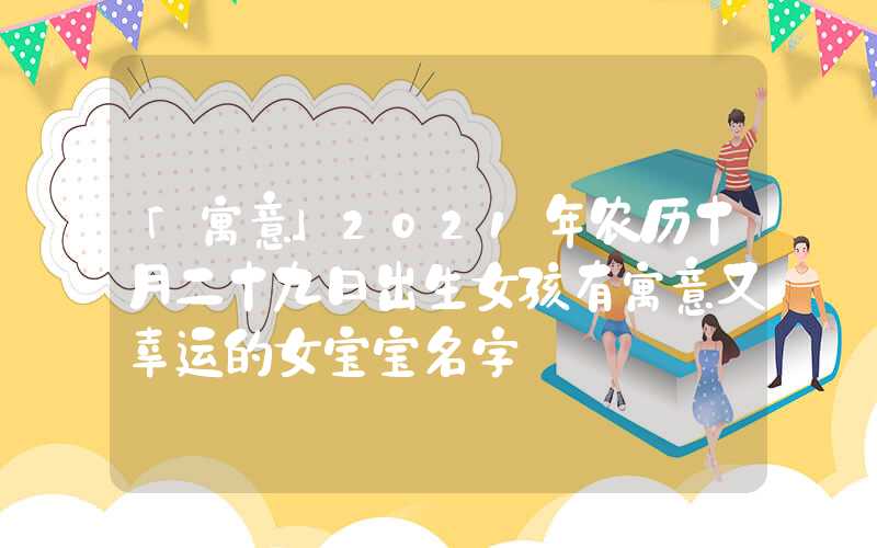 「寓意」2021年农历十月二十九日出生女孩有寓意又幸运的女宝宝名字
