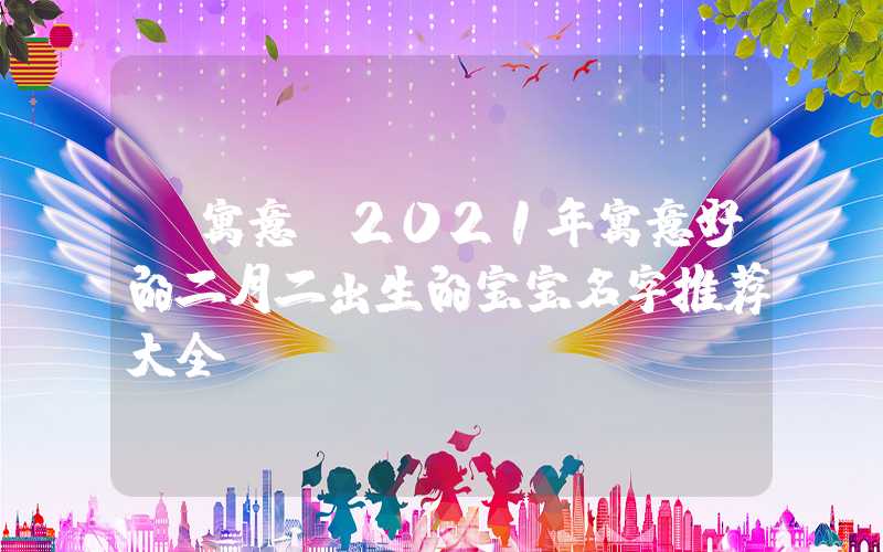 「寓意」2021年寓意好的二月二出生的宝宝名字推荐大全