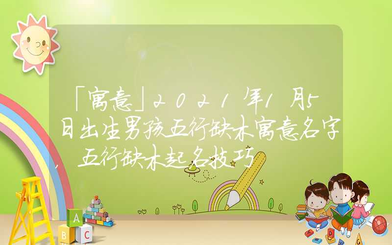 「寓意」2021年1月5日出生男孩五行缺木寓意名字，五行缺木起名技巧