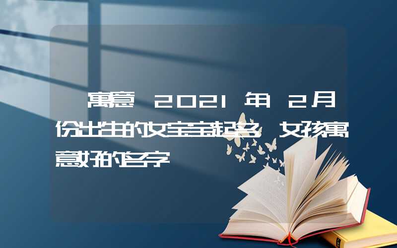 「寓意」2021年12月份出生的女宝宝起名，女孩寓意好的名字