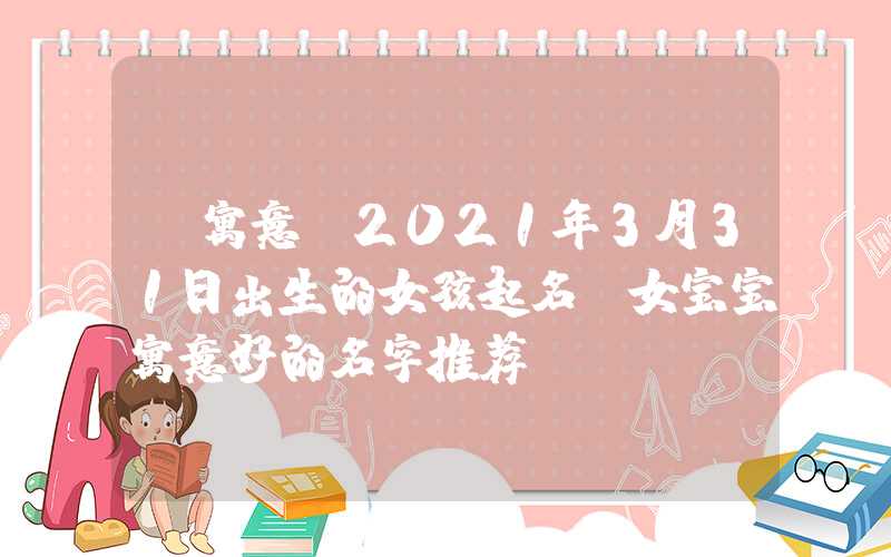 「寓意」2021年3月31日出生的女孩起名，女宝宝寓意好的名字推荐