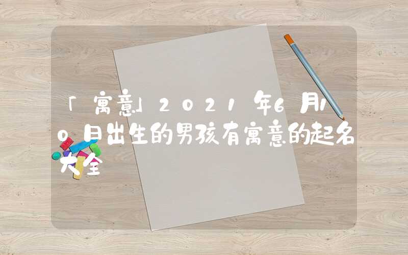 「寓意」2021年6月10日出生的男孩有寓意的起名大全