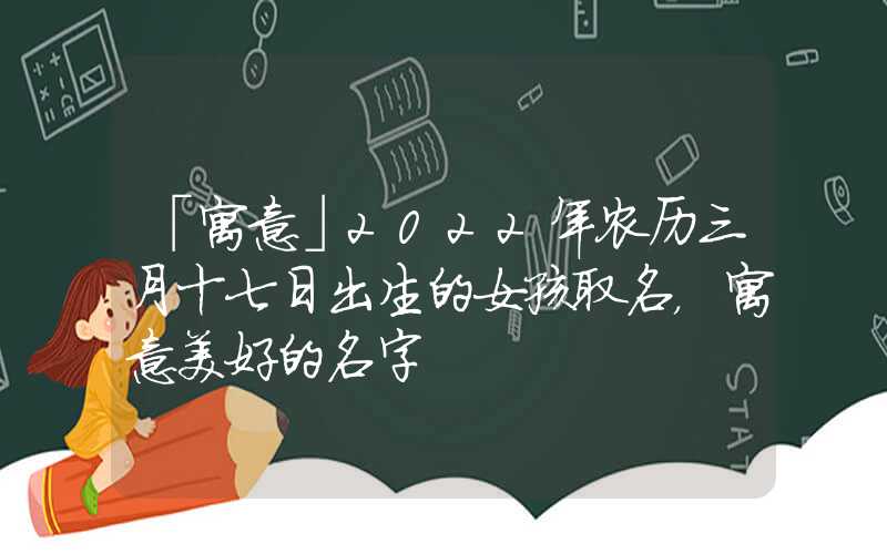 「寓意」2022年农历三月十七日出生的女孩取名，寓意美好的名字
