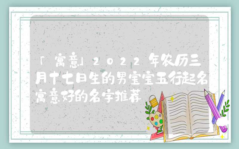 「寓意」2022年农历三月十七日生的男宝宝五行起名寓意好的名字推荐