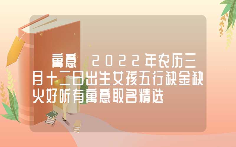 「寓意」2022年农历三月十二日出生女孩五行缺金缺火好听有寓意取名精选