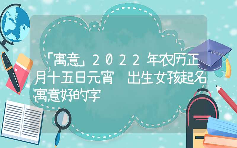 「寓意」2022年农历正月十五日元宵节出生女孩起名寓意好的字